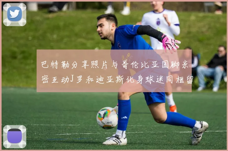 巴特勒分享照片与哥伦比亚国脚亲密互动J罗和迪亚斯化身球迷同框留念