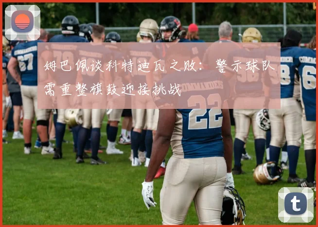 姆巴佩谈科特迪瓦之败：警示球队需重整旗鼓迎接挑战