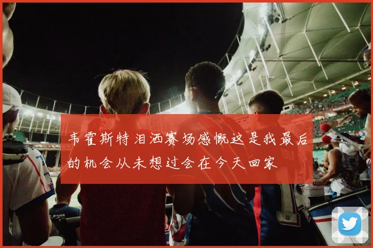 韦霍斯特泪洒赛场感慨这是我最后的机会从未想过会在今天回家