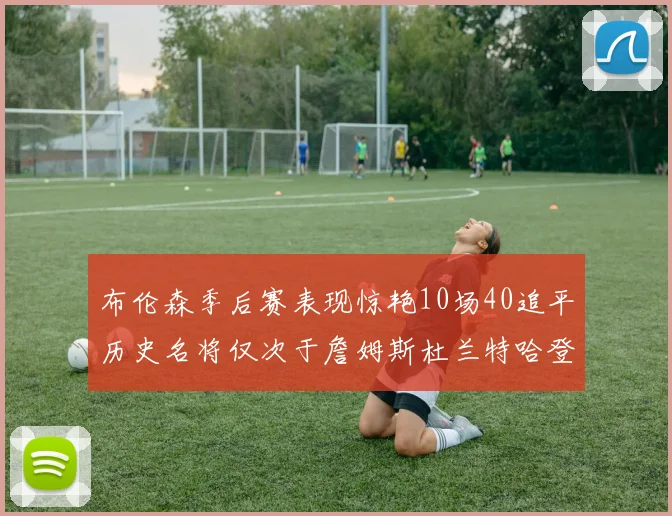 布伦森季后赛表现惊艳10场40追平历史名将仅次于詹姆斯杜兰特哈登