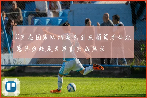 C罗在国家队的角色引发葡萄牙公众意见分歧是否该首发成焦点
