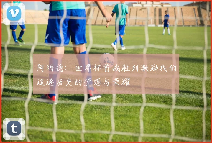 阿玛德：世界杯首战胜利激励我们追逐历史的梦想与荣耀